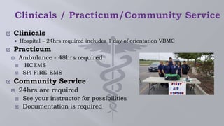  Clinicals
 Hospital – 24hrs required includes 1 day of orientation VBMC
 Practicum
 Ambulance - 48hrs required
 HCEMS
 SPI FIRE-EMS
 Community Service
 24hrs are required
 See your instructor for possibilities
 Documentation is required
 