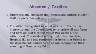  Unprofessional behavior that jeopardizes patient, student
staff, or preceptor safety
 The withdrawing student must meet with the course
instructor and the Coordinator to complete all exit forms
and have an Exit Meeting within two weeks of the
withdrawal. The student is required to turn in their,
Hospital ID, and any equipment or items that belong to
the department. Failure to do so will compromise their
standing at Emergency Ed.
 