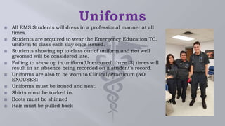  All EMS Students will dress in a professional manner at all
times.
 Students are required to wear the Emergency Education TC.
uniform to class each day once issued.
 Students showing up to class out of uniform and not well
groomed will be considered late.
 Failing to show up in uniform(Unexcused) three (3) times will
result in an absence being recorded on a student's record.
 Uniforms are also to be worn to Clinical/Practicum (NO
EXCUSES)
 Uniforms must be ironed and neat.
 Shirts must be tucked in.
 Boots must be shinned
 Hair must be pulled back
 