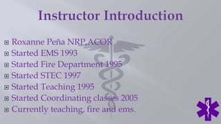  Roxanne Peña NRP,ACOR
 Started EMS 1993
 Started Fire Department 1995
 Started STEC 1997
 Started Teaching 1995
 Started Coordinating classes 2005
 Currently teaching, fire and ems.
 