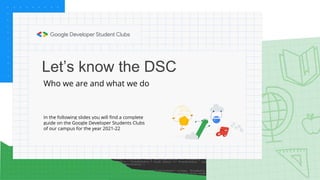 Let’s know the DSC
Who we are and what we do
In the following slides you will find a complete
guide on the Google Developer Students Clubs
of our campus for the year 2021-22
 