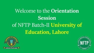 Welcome to the Orientation
Session
of NFTP Batch-II University of
Education, Lahore
 