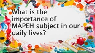 What is the
importance of
MAPEH subject in our
daily lives?
