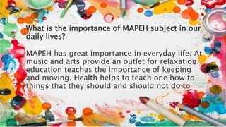 What is the importance of MAPEH subject in our
daily lives?
MAPEH has great importance in everyday life. At
music and arts provide an outlet for relaxation.
education teaches the importance of keeping
and moving. Health helps to teach one how to
things that they should and should not do to