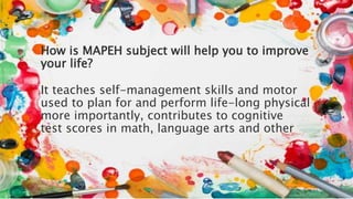 How is MAPEH subject will help you to improve
your life?
It teaches self-management skills and motor
used to plan for and perform life-long physical
more importantly, contributes to cognitive
test scores in math, language arts and other
