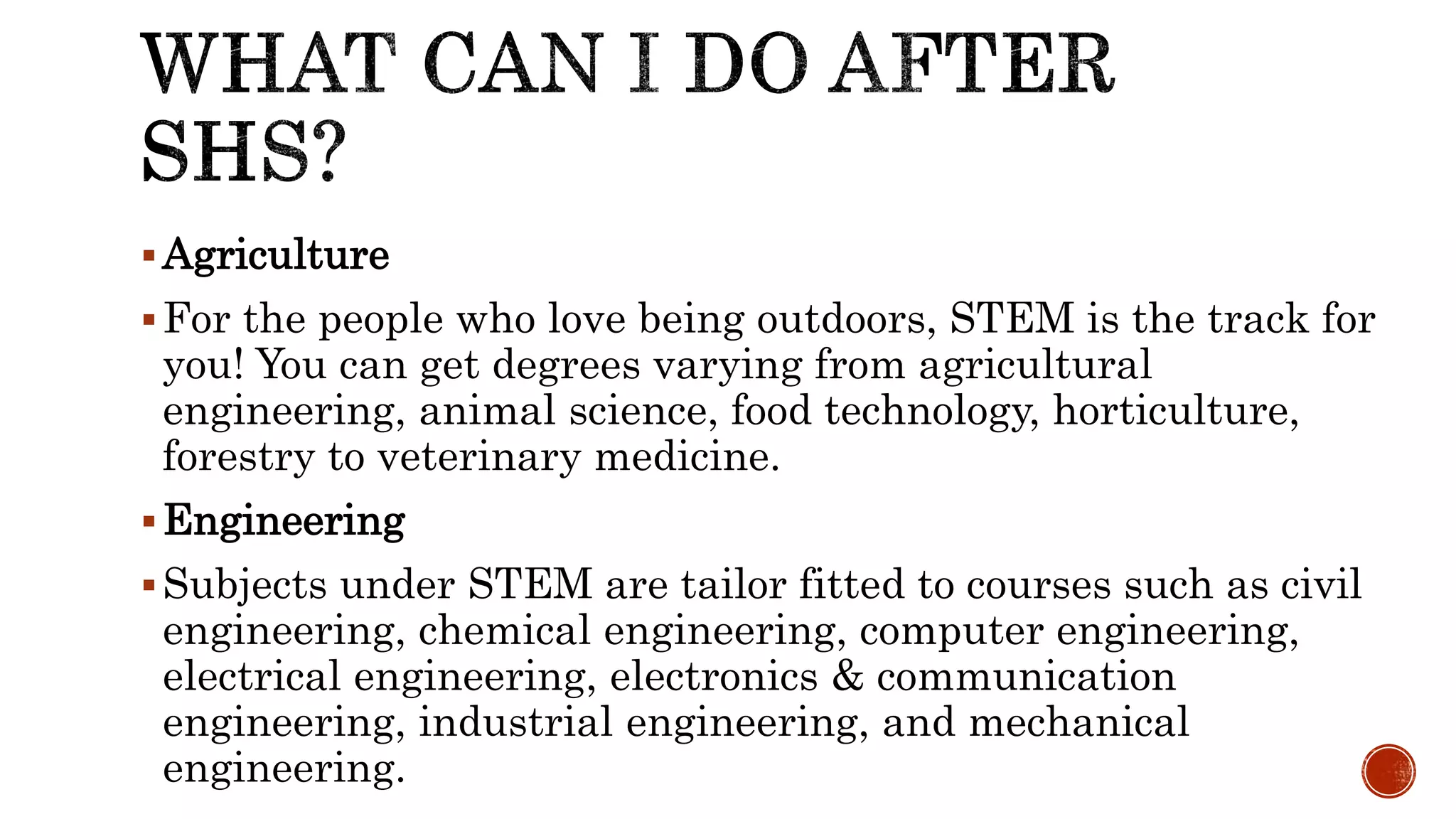 Agriculture
For the people who love being outdoors, STEM is the track for
you! You can get degrees varying from agricultural
engineering, animal science, food technology, horticulture,
forestry to veterinary medicine.
Engineering
Subjects under STEM are tailor fitted to courses such as civil
engineering, chemical engineering, computer engineering,
electrical engineering, electronics & communication
engineering, industrial engineering, and mechanical
engineering.
 