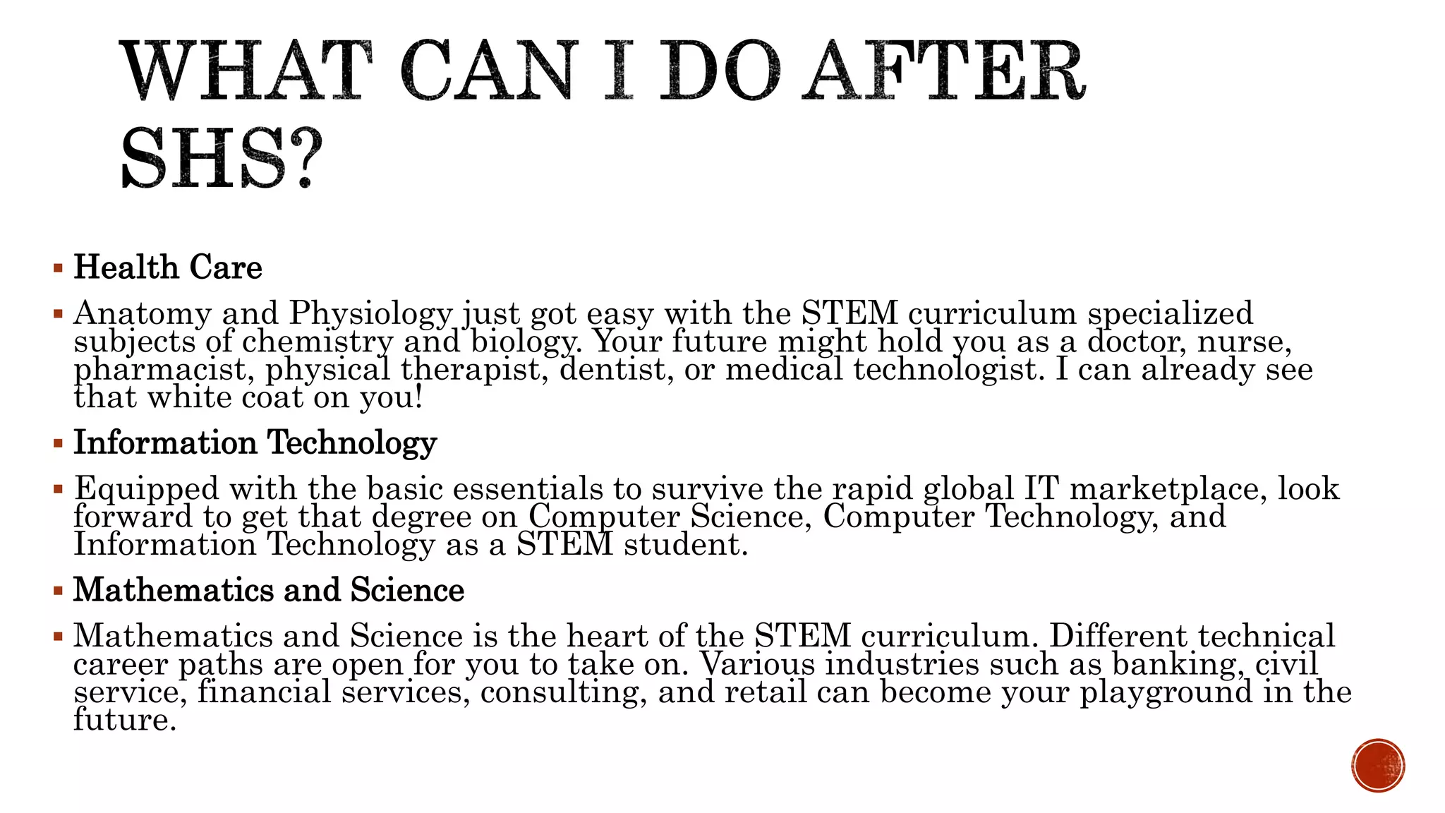  Health Care
 Anatomy and Physiology just got easy with the STEM curriculum specialized
subjects of chemistry and biology. Your future might hold you as a doctor, nurse,
pharmacist, physical therapist, dentist, or medical technologist. I can already see
that white coat on you!
 Information Technology
 Equipped with the basic essentials to survive the rapid global IT marketplace, look
forward to get that degree on Computer Science, Computer Technology, and
Information Technology as a STEM student.
 Mathematics and Science
 Mathematics and Science is the heart of the STEM curriculum. Different technical
career paths are open for you to take on. Various industries such as banking, civil
service, financial services, consulting, and retail can become your playground in the
future.
 