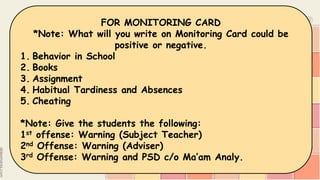 CLASSROOM PREPARATION
8. CLINIC and MONITORING CARD
*Note: Please provide an Envelope for these.
9. CLEANERS
(4 students a day, 2 boys and 2 girls)
FOR MONITORING CARD
*Note: What will you write on Monitoring Card could be
positive or negative.
1. Behavior in School
2. Books
3. Assignment
4. Habitual Tardiness and Absences
5. Cheating
*Note: Give the students the following:
1st offense: Warning (Subject Teacher)
2nd Offense: Warning (Adviser)
3rd Offense: Warning and PSD c/o Ma’am Analy.
 