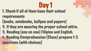 Day 1
1. Check if all of them have their school
requirements
(books, notebooks, ballpen and papers)
2. If they are wearing the proper school attire.
3. Reading (one on one) Filipino and English.
4. Reading Comprehension (Class) prepare 1-5
questions (with choices)
 
