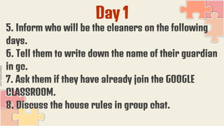 Day 1
5. Inform who will be the cleaners on the following
days.
6. Tell them to write down the name of their guardian
in gc.
7. Ask them if they have already join the GOOGLE
CLASSROOM.
8. Discuss the house rules in group chat.
 