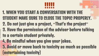 !!!!!
1. WHEN YOU START A CONVERSATION WITH THE
STUDENT MAKE SURE TO CLOSE THE TOPIC PROPERLY.
2. Do not just give a project, “That’s the project”
3. Have the permission of the adviser before talking
to a certain student privately.
4. Be mindful when you give your jokes.
5. Avoid or move back to toxicity as much as possible
(entertaining toxicity)
 