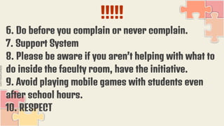 !!!!!
6. Do before you complain or never complain.
7. Support System
8. Please be aware if you aren’t helping with what to
do inside the faculty room, have the initiative.
9. Avoid playing mobile games with students even
after school hours.
10. RESPECT
 