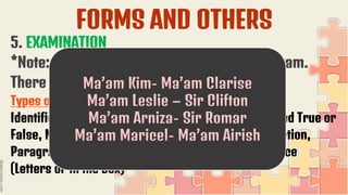 FORMS AND OTHERS
5. EXAMINATION
*Note: We will have a by pair to check the exam.
There is already a list of partners.
Types of Examination:
Identification, Fill in the blank, True or False, Modified True or
False, Matching Type, Odd One Out, Sentence Completion,
Paragraph Completion, Venn Diagram, Multiple Choice
(Letters or in the Box)
Ma’am Kim- Ma’am Clarise
Ma’am Leslie – Sir Clifton
Ma’am Arniza- Sir Romar
Ma’am Maricel- Ma’am Airish
 