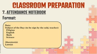 CLASSROOM PREPARATION
7. ATTENDANCE NOTEBOOK
Format:
Date:
Subject of the Day: (to be sign by the subj. teacher)
Filipino
English
Math
Science
Absentee(s):
Late(s):
 