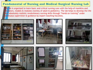 Fundamental of Nursing and Medical Surgical Nursing Lab
15
This lab is organized to learn basic and critical nursing care with the help of manikins and
simulators, models & modules (variety of adult & pediatric). The lab helps to develop the life
form absolutely realistic revolutionary nursing skills through “hands on training” under
continuous supervision & guidance by expert teaching faculties.
 