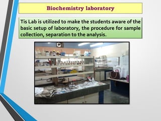 Biochemistry laboratory
Tis Lab is utilized to make the students aware of the
basic setup of laboratory, the procedure for sample
collection, separation to the analysis.
 