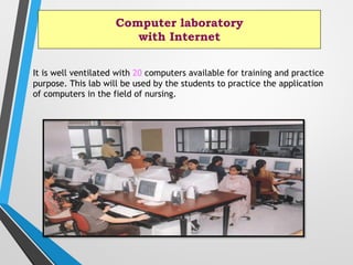 Computer laboratory
with Internet
It is well ventilated with 20 computers available for training and practice
purpose. This lab will be used by the students to practice the application
of computers in the field of nursing.
 