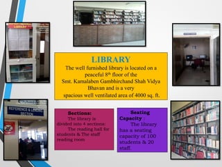 26
LIBRARY
The well furnished library is located on a
peaceful 8th floor of the
Smt. Kamalaben Gambhirchand Shah Vidya
Bhavan and is a very
spacious well ventilated area of 4000 sq. ft.
Seating
Capacity :
The library
has a seating
capacity of 100
students & 20
staff.
Sections:
The library is
divided into 4 sections:
The reading hall for
students & The staff
reading room
 