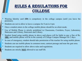 RULES & REGULATIONS FOR
COLLEGE
• Wearing Identity card (ID) is compulsory in the college campus (until you leave the
premises).
• Students are not to allow to leave a campus for 8 am to 4 pm
• Once a student enters in the college mobile phone should be on silent mode.
• Use of Mobile Phone is strictly prohibited in Classrooms, Corridors, Foyer, Laboratory,
Staircases and Library, Staircases and Library.
• Student found using mobile phone in above said places will be liable to pay a fine of Rs.
100/- and mobile phone will be in the custody of College Campus Manager for 2 days.
• In case of emergency, student should take permission of the teacher for using mobile phone.
• Students can use mobile phone in common room, canteen passage and near the gate area.
• Students are required to allow above rules and regulations.
• Students are strictly NOT allowed to use staff lift.
 