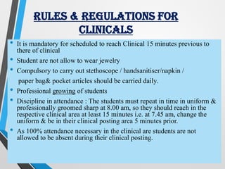 RULES & REGULATIONS FOR
CLINICALS
• It is mandatory for scheduled to reach Clinical 15 minutes previous to
there of clinical
• Student are not allow to wear jewelry
• Compulsory to carry out stethoscope / handsanitiser/napkin /
paper bag& pocket articles should be carried daily.
• Professional growing of students
• Discipline in attendance : The students must repeat in time in uniform &
professionally groomed sharp at 8.00 am, so they should reach in the
respective clinical area at least 15 minutes i.e. at 7.45 am, change the
uniform & be in their clinical posting area 5 minutes prior.
• As 100% attendance necessary in the clinical are students are not
allowed to be absent during their clinical posting.
 