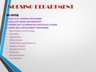 NURSING DEPARTMENT
We offer
1) BASIC B.SC. NURSING PROGRAMME
2) AUXILLARY NURSE AND MIDWIFERY
3) TRANSPLANT CO-ORDINATOR CERTIFICATE COURSE
4) SHORT SKILL DEVELOPMENT PROGRAMME
• Basic of Anatomy and Physiology
• Optometrist
• YogaTherapist
• DialysisAssistant
• Central Sterile Supply Department
• Laboratory Assistant
• RadiologyTechnician
• NursingAids
• Cath Lab technician
• X-rayTechnician
 
