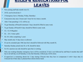RULES & REGULATIONS FOR
LEAVES
• New joining staff take month wise CL
• 24 EL can be dived into 3
• 3 Emergency leave ( Monday, Friday, Saturday)
• Concession only once 2 hours and 1 hour for two times a month.
• After 3 late punching ½ CL will be cut.
• To get Saturday off benefit minimum 3 days should be filled in same week.
• To get Sunday off benefit 4 days should be filled in same week.
• CL- 12 ( 8-Regular)
• EL – 24 ( 3 times split)
• SL-10 ( After completing 1 year)
• May month only 15 days leave is allowed.
• El can be extended upto 10th June but it should be followed with May month EL
• Saturday-Sunday joined only EL or SL should be taken
• For EL sanction one side should be open that is working.
• Only one working Saturday emergency leave will be considered, if rule is not followed by staff then 6 months that staff
has to do half day on all Saturday or else that Saturday without pay will be done.
• If supervisor is remaining absent for 2 days during Clinicals then they have to compensate it with 4 days duty in
Clinicals but if their duty is planned then inform before hand.
 