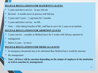 RULES & REGULATIONS FOR MATERNITY LEAVES
• 3 years and above service – As per old rule
• Revised – 6 months leave in process with full pay
• 2 years and 3 years – ½ payment for 3 months
• 2 years and below service – no ML
• Note : - After taking benefits of ML, staff has to serve for 2 years in an institute.
RULES & REGULATIONS FOR ABORTION LEAVES
• 3 years service – consider as Medical leave for 2 weeks with full pay sanction by
• management
• Below 2 years – no leave
RULES & REGULATIONS FOR MEDICAL LEAVES
• In emergency documents has to be submitted then Medical leave would be sanction
• By management.
• Note : All leave will be sanction depending on the output of employee in the institution
as well as sanction by management.
31
 