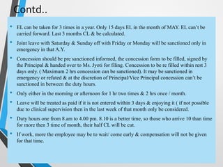 Contd..
• EL can be taken for 3 times in a year. Only 15 days EL in the month of MAY. EL can’t be
carried forward. Last 3 months CL & be calculated.
• Joint leave with Saturday & Sunday off with Friday or Monday will be sanctioned only in
emergency in that A.Y.
• Concession should be pre sanctioned informed, the concession form to be filled, signed by
the Principal & handed over to Ms. Jyoti for filing. Concession to be re filled within rest 3
days only. ( Maximum 2 hrs concession can be sanctioned). It may be sanctioned in
emergency or refuted & at the discretion of Principal/Vice Principal concession can’t be
sanctioned in between the duty hours.
• Only either in the morning or afternoon for 1 hr two times & 2 hrs once / month.
• Leave will be treated as paid if it is not entered within 3 days & enjoying it ( if not possible
due to clinical supervision then in the last week of that month only be considered.
• Duty hours one from 8.am to 4.00 pm. 8.10 is a better time, so those who arrive 10 than time
for more then 3 time of month, their half CL will be cut.
• If work, more the employee may be to wait/ come early & compensation will not be given
for that time.
 