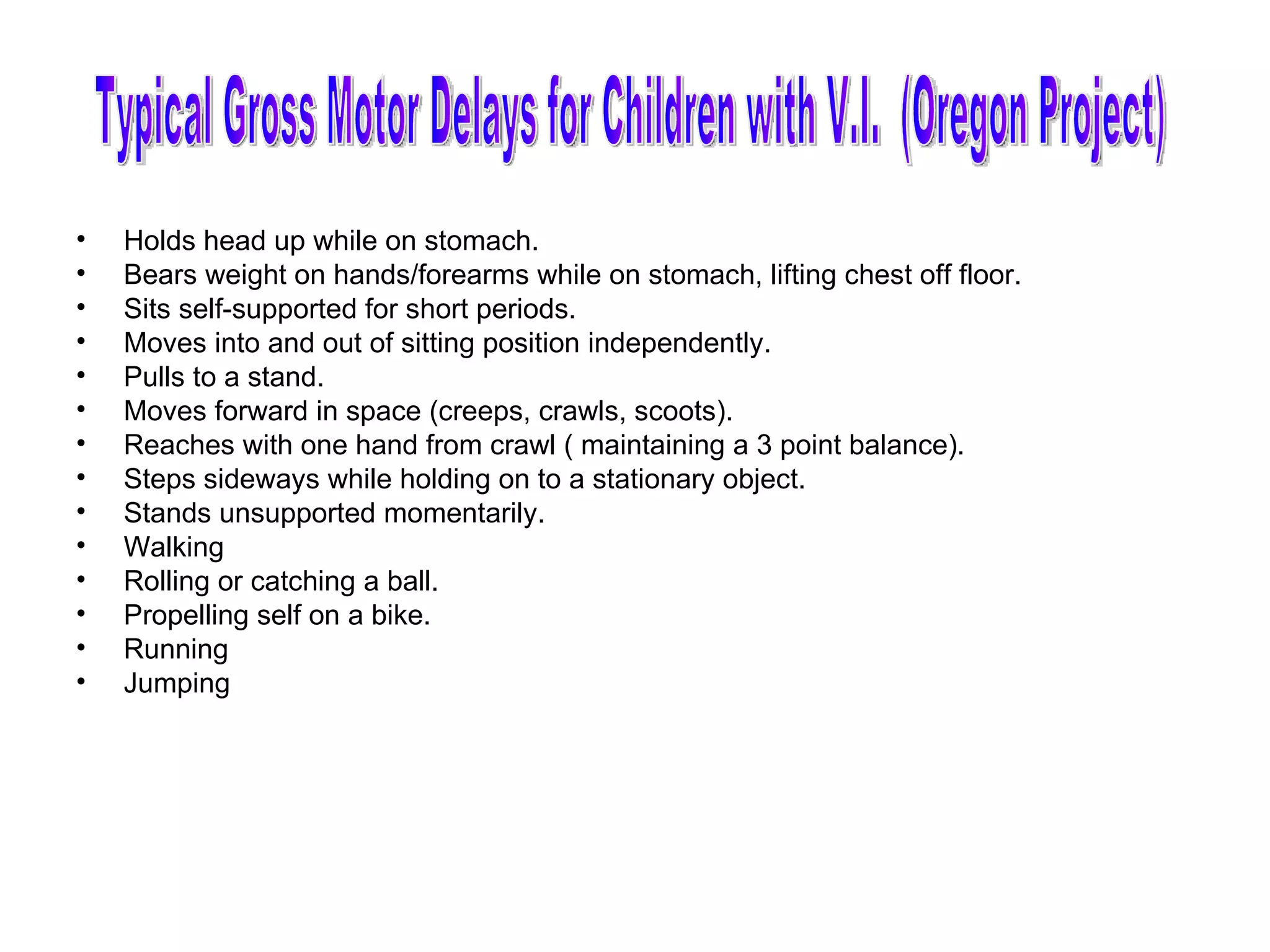 Holds head up while on stomach. Bears weight on hands/forearms while on stomach, lifting chest off floor. Sits self-supported for short periods. Moves into and out of sitting position independently. Pulls to a stand. Moves forward in space (creeps, crawls, scoots). Reaches with one hand from crawl ( maintaining a 3 point balance). Steps sideways while holding on to a stationary object. Stands unsupported momentarily. Walking Rolling or catching a ball. Propelling self on a bike. Running Jumping Typical Gross Motor Delays for Children with V.I.  (Oregon Project) 