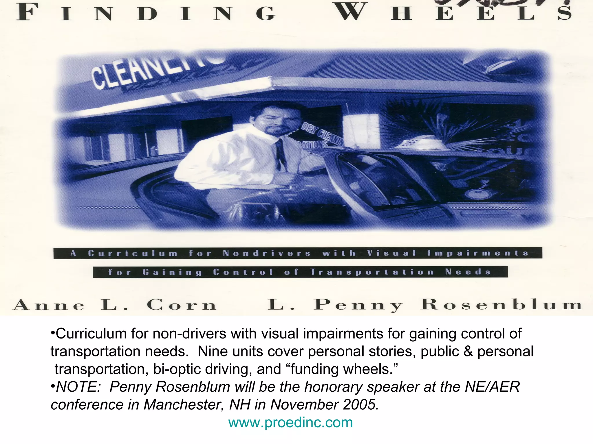 Curriculum for non-drivers with visual impairments for gaining control of  transportation needs.  Nine units cover personal stories, public & personal transportation, bi-optic driving, and “funding wheels.”  NOTE:  Penny Rosenblum will be the honorary speaker at the NE/AER conference in Manchester, NH in November 2005.  www.proedinc.com   