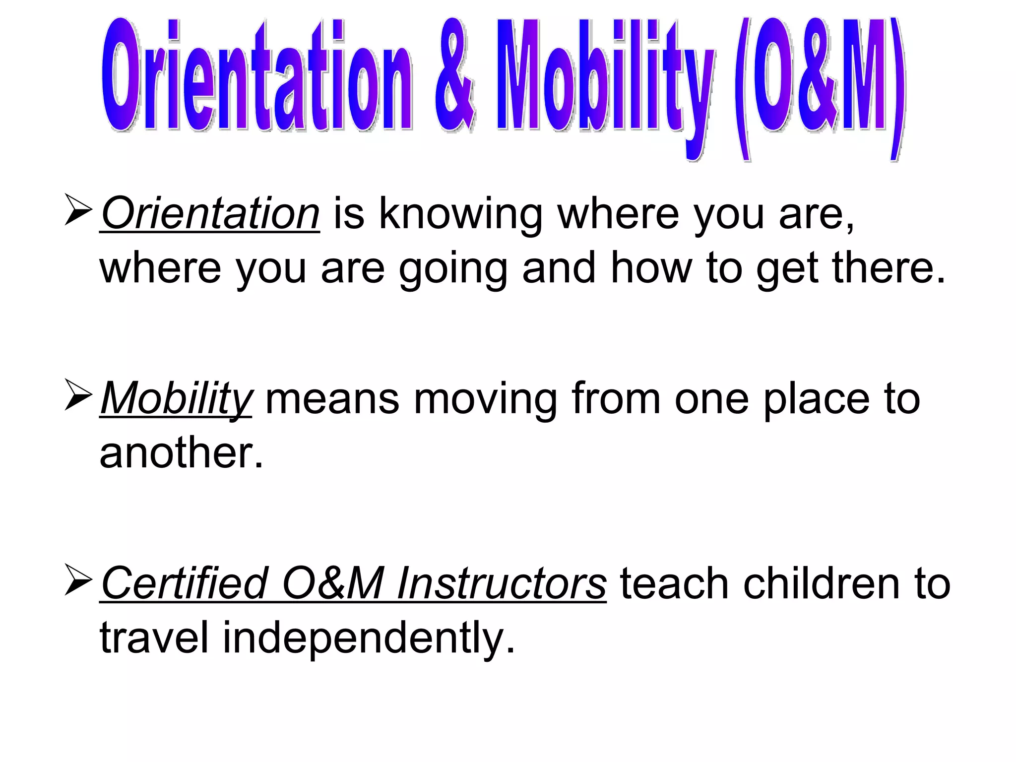 Orientation  is knowing where you are, where you are going and how to get there. Mobility  means moving from one place to another. Certified O&M Instructors  teach children to travel independently.  Orientation & Mobility (O&M) 