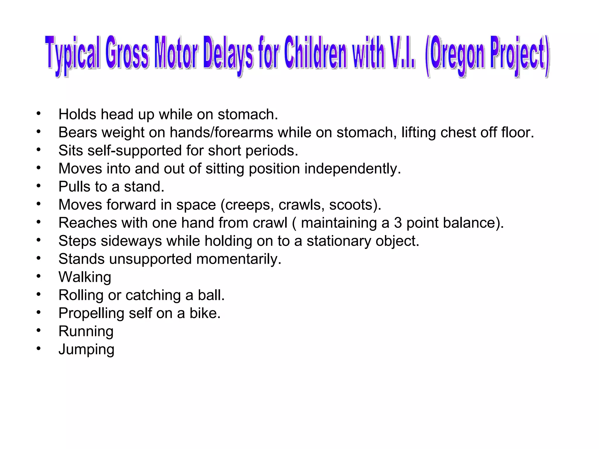 Holds head up while on stomach. Bears weight on hands/forearms while on stomach, lifting chest off floor. Sits self-supported for short periods. Moves into and out of sitting position independently. Pulls to a stand. Moves forward in space (creeps, crawls, scoots). Reaches with one hand from crawl ( maintaining a 3 point balance). Steps sideways while holding on to a stationary object. Stands unsupported momentarily. Walking Rolling or catching a ball. Propelling self on a bike. Running Jumping Typical Gross Motor Delays for Children with V.I.  (Oregon Project) 
