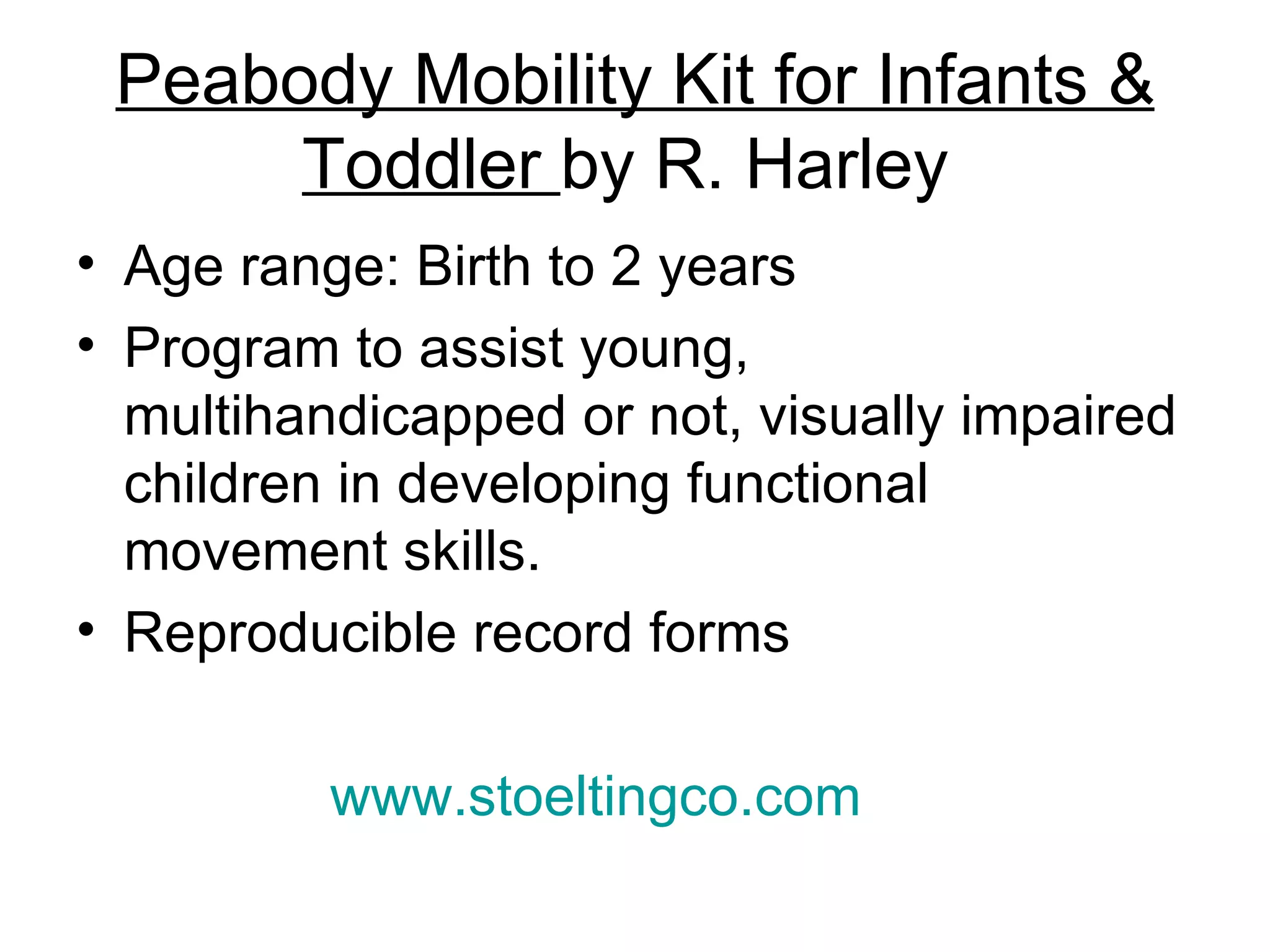 Peabody Mobility Kit for Infants & Toddler  by R. Harley  Age range: Birth to 2 years Program to assist young, multihandicapped or not, visually impaired children in developing functional movement skills. Reproducible record forms  www.stoeltingco.com   