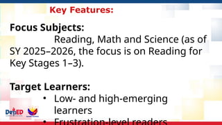 Key Features:
Focus Subjects:
Reading, Math and Science (as of
SY 2025–2026, the focus is on Reading for
Key Stages 1–3).
Target Learners:
• Low- and high-emerging
learners
 