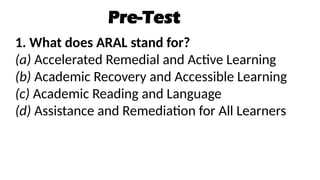 Pre-Test
1. What does ARAL stand for?
(a) Accelerated Remedial and Active Learning
(b) Academic Recovery and Accessible Learning
(c) Academic Reading and Language
(d) Assistance and Remediation for All Learners
 