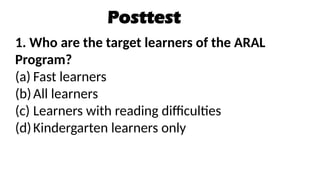 Posttest
1. Who are the target learners of the ARAL
Program?
(a) Fast learners
(b)All learners
(c) Learners with reading difficulties
(d)Kindergarten learners only
 