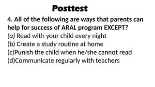 Posttest
4. All of the following are ways that parents can
help for success of ARAL program EXCEPT?
(a) Read with your child every night
(b) Create a study routine at home
(c)Punish the child when he/she cannot read
(d)Communicate regularly with teachers
 