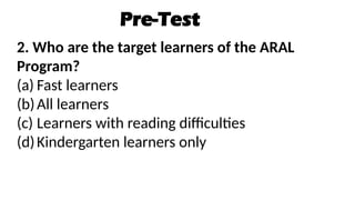 Pre-Test
2. Who are the target learners of the ARAL
Program?
(a) Fast learners
(b)All learners
(c) Learners with reading difficulties
(d)Kindergarten learners only
 