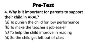 Pre-Test
4. Why is it important for parents to support
their child in ARAL?
(a) To punish the child for low performance
(b) To make the teacher's job easier
(c) To help the child improve in reading
(d) So the child get left out of class
 