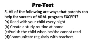 Pre-Test
5. All of the following are ways that parents can
help for success of ARAL program EXCEPT?
(a) Read with your child every night
(b) Create a study routine at home
(c)Punish the child when he/she cannot read
(d)Communicate regularly with teachers
 