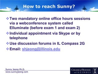 How to reach Sunny?

Two mandatory online office hours sessions
 via a webconference system called
 Elluminate (before exam 1 and exam 2)
Individual appointment via Skype or by
 telephone
Use discussion forums in IL Compass 2G
Email: shjeong@illinois.edu




Sunny Jeong Ph.D.
www.sunnyjeong.com
 