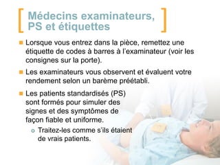 [

Médecins examinateurs,
PS et étiquettes

]

 Lorsque vous entrez dans la pièce, remettez une

étiquette de codes à barres à l’examinateur (voir les
consignes sur la porte).
 Les examinateurs vous observent et évaluent votre

rendement selon un barème préétabli.
 Les patients standardisés (PS)

sont formés pour simuler des
signes et des symptômes de
façon fiable et uniforme.
 Traitez-les comme s’ils étaient
de vrais patients.

 