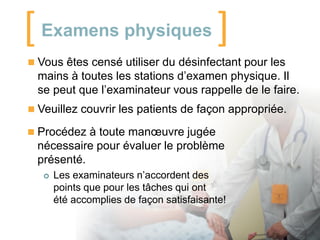 [ Examens physiques ]
 Vous êtes censé utiliser du désinfectant pour les

mains à toutes les stations d’examen physique. Il
se peut que l’examinateur vous rappelle de le faire.
 Veuillez couvrir les patients de façon appropriée.
 Procédez à toute manœuvre jugée

nécessaire pour évaluer le problème
présenté.


Les examinateurs n’accordent des
points que pour les tâches qui ont
été accomplies de façon satisfaisante!

 