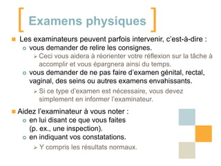[ Examens physiques ]

 Les examinateurs peuvent parfois intervenir, c’est-à-dire :




vous demander de relire les consignes.
 Ceci vous aidera à réorienter votre réflexion sur la tâche à
accomplir et vous épargnera ainsi du temps.
vous demander de ne pas faire d’examen génital, rectal,
vaginal, des seins ou autres examens envahissants.
 Si ce type d’examen est nécessaire, vous devez
simplement en informer l’examinateur.

 Aidez l’examinateur à vous noter :




en lui disant ce que vous faites
(p. ex., une inspection).
en indiquant vos constatations.
 Y compris les résultats normaux.

 
