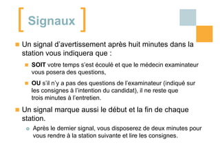 [ Signaux ]
 Un signal d’avertissement après huit minutes dans la

station vous indiquera que :
 SOIT votre temps s’est écoulé et que le médecin examinateur

vous posera des questions,
 OU s’il n’y a pas des questions de l’examinateur (indiqué sur

les consignes à l’intention du candidat), il ne reste que
trois minutes à l’entretien.

 Un signal marque aussi le début et la fin de chaque

station.


Après le dernier signal, vous disposerez de deux minutes pour
vous rendre à la station suivante et lire les consignes.

 