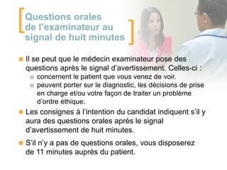 [

Questions orales
de l’examinateur au
signal de huit minutes

]

 Il se peut que le médecin examinateur pose des

questions après le signal d’avertissement. Celles-ci :



concernent le patient que vous venez de voir.
peuvent porter sur le diagnostic, les décisions de prise
en charge et/ou votre façon de traiter un problème
d’ordre éthique.

 Les consignes à l’intention du candidat indiquent s’il y

aura des questions orales après le signal
d’avertissement de huit minutes.
 S’il n’y a pas de questions orales, vous disposerez

de 11 minutes auprès du patient.

 
