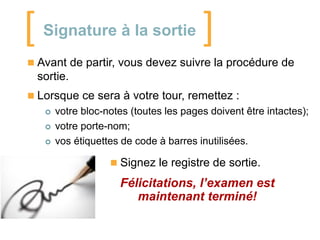 [

Signature à la sortie

]

 Avant de partir, vous devez suivre la procédure de

sortie.
 Lorsque ce sera à votre tour, remettez :





votre bloc-notes (toutes les pages doivent être intactes);
votre porte-nom;
vos étiquettes de code à barres inutilisées.
 Signez le registre de sortie.

Félicitations, l’examen est
maintenant terminé!

 