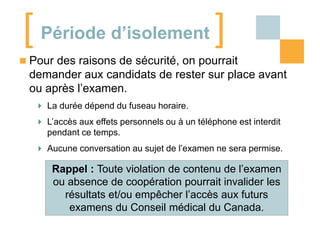 [ Période d’isolement ]
 Pour des raisons de sécurité, on pourrait

demander aux candidats de rester sur place avant
ou après l’examen.
 La durée dépend du fuseau horaire.
 L’accès aux effets personnels ou à un téléphone est interdit
pendant ce temps.

 Aucune conversation au sujet de l’examen ne sera permise.

Rappel : Toute violation de contenu de l’examen
ou absence de coopération pourrait invalider les
résultats et/ou empêcher l’accès aux futurs
examens du Conseil médical du Canada.

 