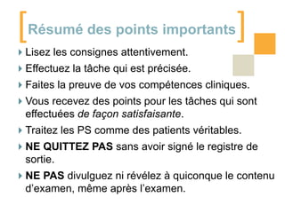 [

]

Résumé des points importants

Lisez les consignes attentivement.
Effectuez la tâche qui est précisée.
Faites la preuve de vos compétences cliniques.
Vous recevez des points pour les tâches qui sont
effectuées de façon satisfaisante.
Traitez les PS comme des patients véritables.
NE QUITTEZ PAS sans avoir signé le registre de
sortie.

NE PAS divulguez ni révélez à quiconque le contenu
d’examen, même après l’examen.

 
