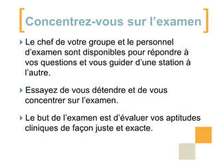[Concentrez-vous sur l’examen]
Le chef de votre groupe et le personnel
d’examen sont disponibles pour répondre à
vos questions et vous guider d’une station à
l’autre.
Essayez de vous détendre et de vous
concentrer sur l’examen.

Le but de l’examen est d’évaluer vos aptitudes
cliniques de façon juste et exacte.

 